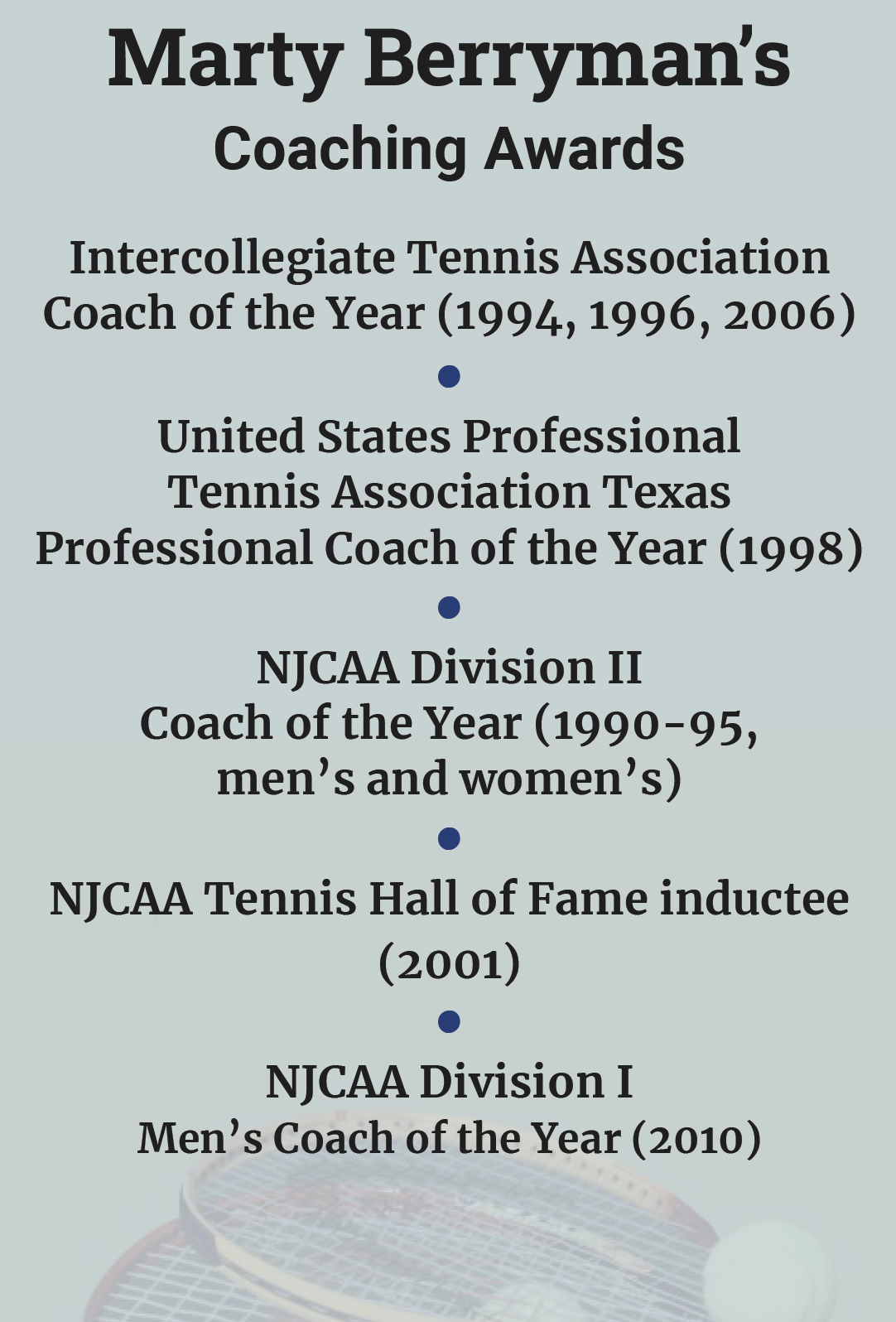 Marty Berryman’s  Coaching Awards Intercollegiate Tennis Association Coach of the Year (1994, 1996, 2006) • United States Professional Tennis Association Texas Professional Coach of the Year (1998) • NJCAA Division II  Coach of the Year (1990-95,  men’s and women’s) • NJCAA Tennis Hall of Fame inductee  (2001) • NJCAA Division I  Men’s Coach of the Year (2010)